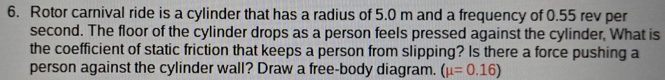 Rotor carnival ride is a cylinder that has a radius of 5.0 m and a frequency of 0.55 rev per
second. The floor of the cylinder drops as a person feels pressed against the cylinder, What is 
the coefficient of static friction that keeps a person from slipping? Is there a force pushing a 
person against the cylinder wall? Draw a free-body diagram. (mu =0.16)