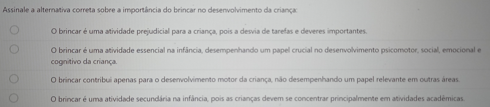 Assinale a alternativa correta sobre a importância do brincar no desenvolvimento da criança:
O brincar é uma atividade prejudicial para a criança, pois a desvia de tarefas e deveres importantes.
O brincar é uma atividade essencial na infância, desempenhando um papel crucial no desenvolvimento psicomotor, social, emocional e
cognitivo da criança.
O brincar contribui apenas para o desenvolvimento motor da criança, não desempenhando um papel relevante em outras áreas.
O brincar é uma atividade secundária na infância, pois as crianças devem se concentrar principalmente em atividades acadêmicas.