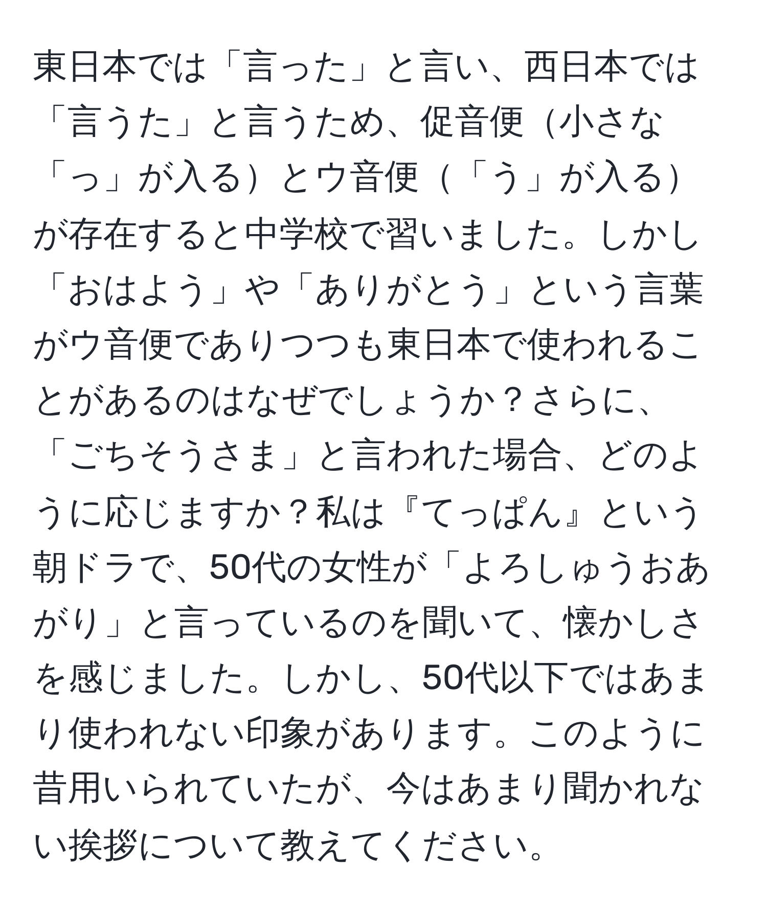 東日本では「言った」と言い、西日本では「言うた」と言うため、促音便小さな「っ」が入るとウ音便「う」が入るが存在すると中学校で習いました。しかし「おはよう」や「ありがとう」という言葉がウ音便でありつつも東日本で使われることがあるのはなぜでしょうか？さらに、「ごちそうさま」と言われた場合、どのように応じますか？私は『てっぱん』という朝ドラで、50代の女性が「よろしゅうおあがり」と言っているのを聞いて、懐かしさを感じました。しかし、50代以下ではあまり使われない印象があります。このように昔用いられていたが、今はあまり聞かれない挨拶について教えてください。