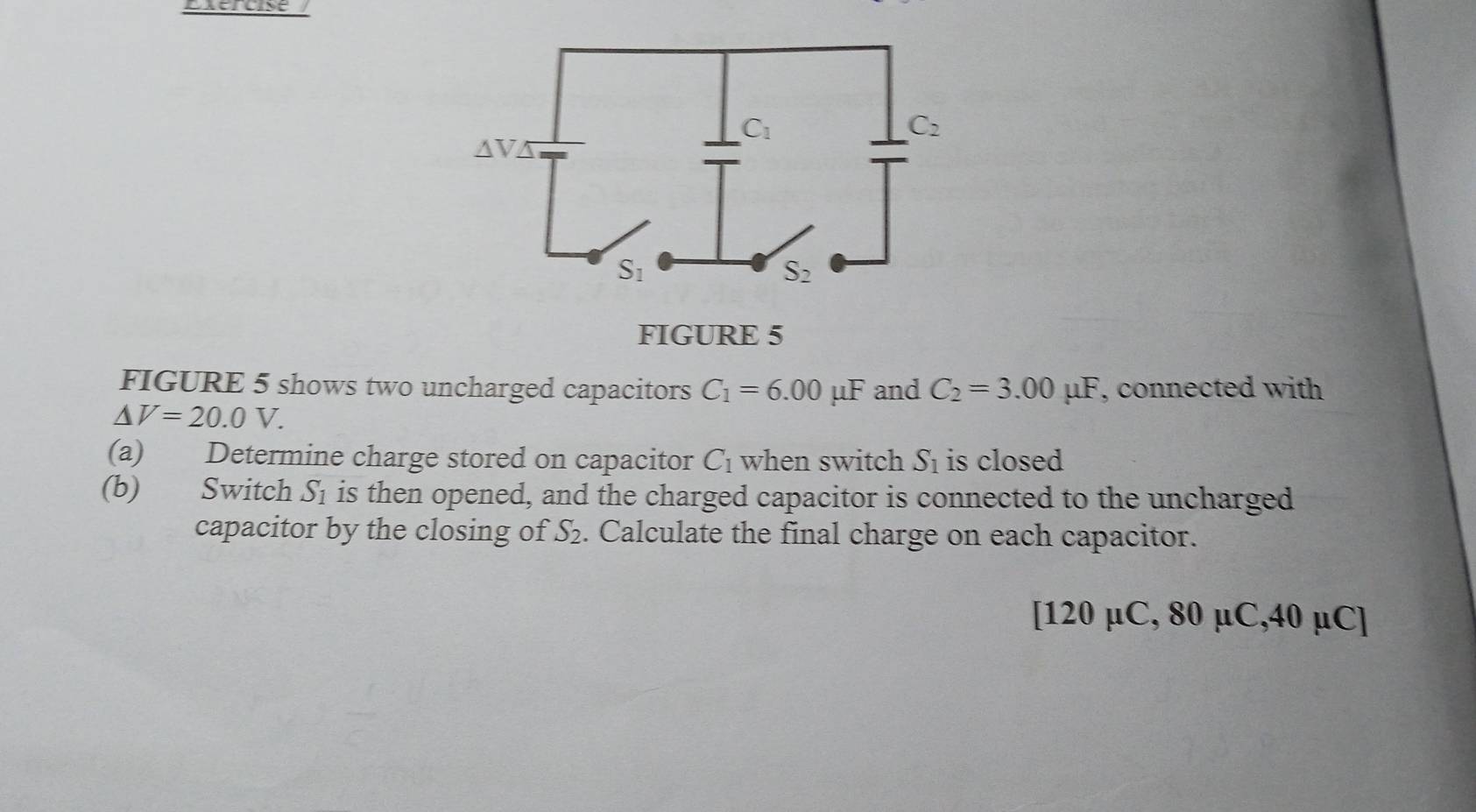 Exércise 
FIGURE 5
FIGURE 5 shows two uncharged capacitors C_1=6.00mu F and C_2=3.00mu F , connected with
△ V=20.0V.
(a) Determine charge stored on capacitor C_1 when switch S_1 is closed
(b) Switch S_1 is then opened, and the charged capacitor is connected to the uncharged
capacitor by the closing of S_2. Calculate the final charge on each capacitor.
[120 µC, 8 0U C. 40nC