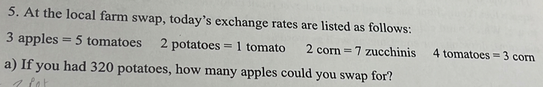 At the local farm swap, today’s exchange rates are listed as follows:
3 apples =5 tomatoes 2 potatoes =1 tomato 2corn=7 zucchinis 4 tomatoes =3 corn 
a) If you had 320 potatoes, how many apples could you swap for?