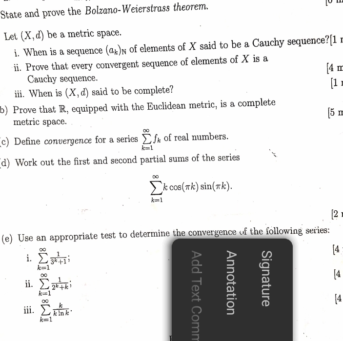 State and prove the Bolzano-Weierstrass theorem. 
Let (X,d) be a metric space. 
i. When is a sequence (a_k)_N of elements of X said to be a Cauchy sequence?[1 r 
ii. Prove that every convergent sequence of elements of X is a 
[4 m 
Cauchy sequence. 
iii. When is (X,d) said to be complete? [1 
b) Prove that R, equipped with the Euclidean metric, is a complete 
metric space. [5 n 
(c) Define convergence for a series sumlimits _(k=1)^(∈fty)f_k of real numbers. 
(d) Work out the first and second partial sums of the series
sumlimits _(k=1)^(∈fty)kcos (π k)sin (π k). 
[2 
(e) Use an appropriate test to determine the convergence of the following series: 
i. sumlimits _(k=1)^(∈fty) 1/3^k+1 ; 
[4 
ii. sumlimits _(k=1)^(∈fty) 1/2^k+k ; 
[4 
iii. sumlimits _(k=1)^(∈fty) k/kln k . 
5 
[4