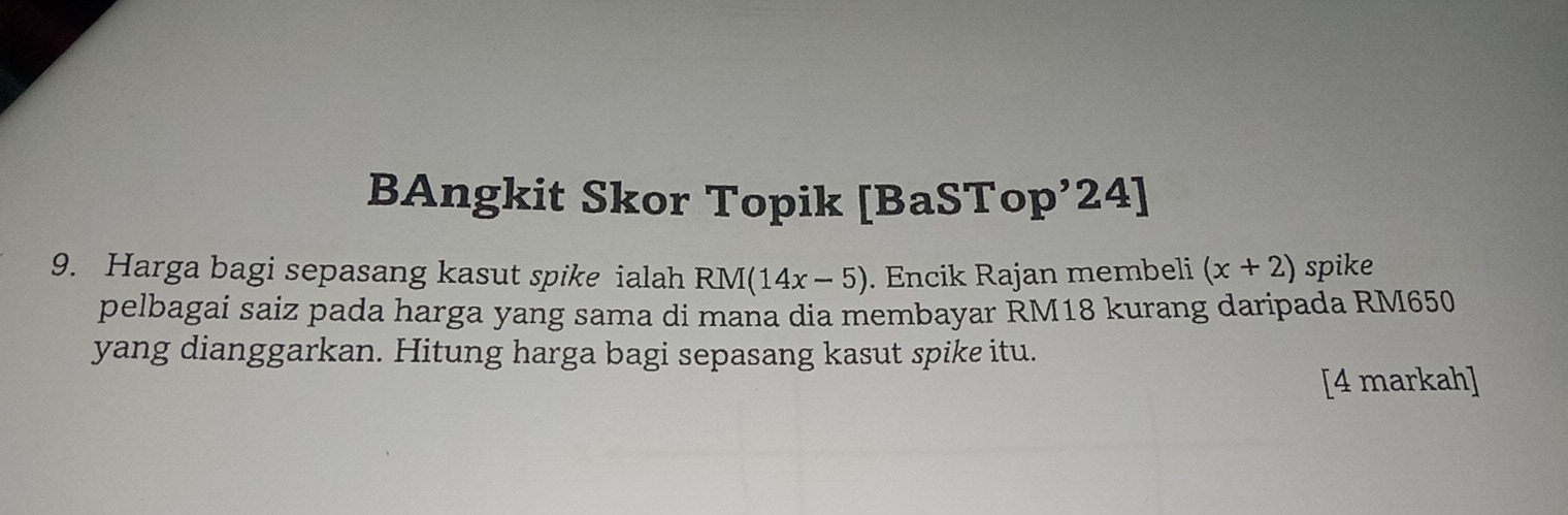 BAngkit Skor Topik [BaSTop’24] 
9. Harga bagi sepasang kasut spike ialah RM(14x-5). Encik Rajan membeli (x+2) spike 
pelbagai saiz pada harga yang sama di mana dia membayar RM18 kurang daripada RM650
yang dianggarkan. Hitung harga bagi sepasang kasut spike itu. 
[4 markah]