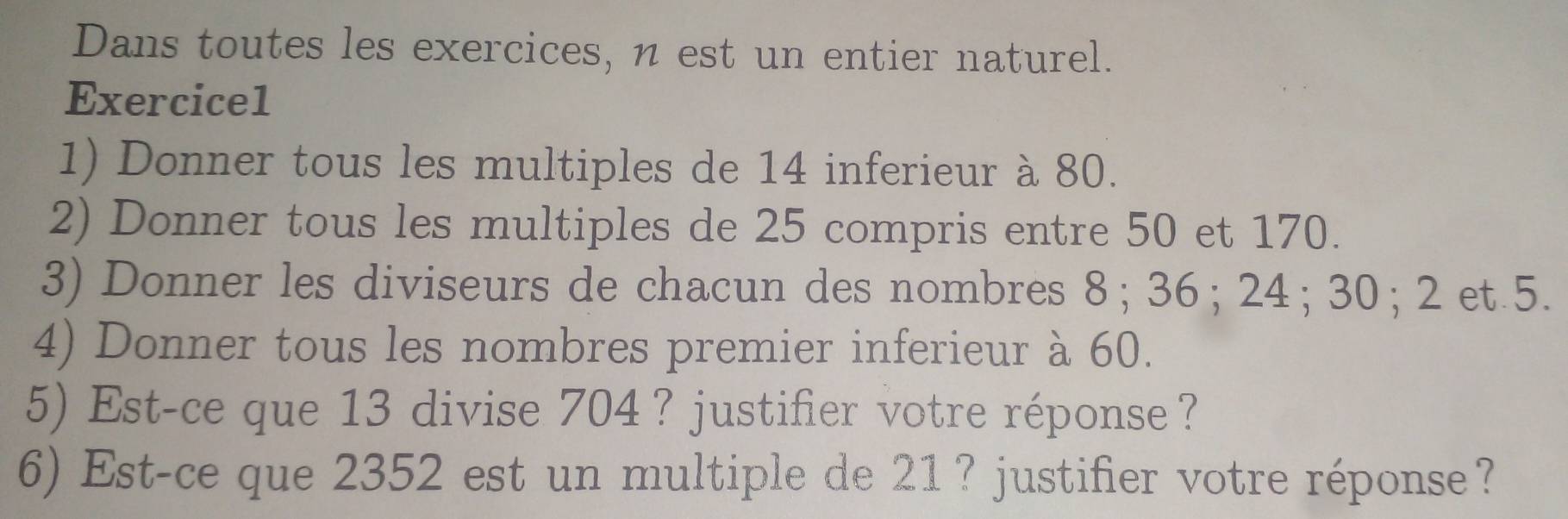 Dans toutes les exercices, n est un entier naturel. 
Exercice1 
1) Donner tous les multiples de 14 inferieur à 80. 
2) Donner tous les multiples de 25 compris entre 50 et 170. 
3) Donner les diviseurs de chacun des nombres 8; 36; 24; 30; 2 et 5. 
4) Donner tous les nombres premier inferieur à 60. 
5) Est-ce que 13 divise 704 ？ justifier votre réponse? 
6) Est-ce que 2352 est un multiple de 21 ? justifier votre réponse?