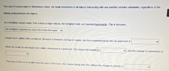 The Law of Conservation of Momentum states: the totall momentum of all objects interacting with one another remains constant, regardless of the
forces acting between the objects.
As a firefighter sprays water from a hose at high velocity, the firefighter feels as if pushed backwards. This is because
the firefighter experiences more force than the water
A large truck collides with a small car. Because of Newton's 3rd law of motion, the force experienced by the car and truck is □ 
When the small car and large truck collide, momentum is conserved. This means the impulse is □ and the change in momentum is
□ 
The mass of the car is smaller than the mass of the truck, this means during after the collision the change in velocity is □