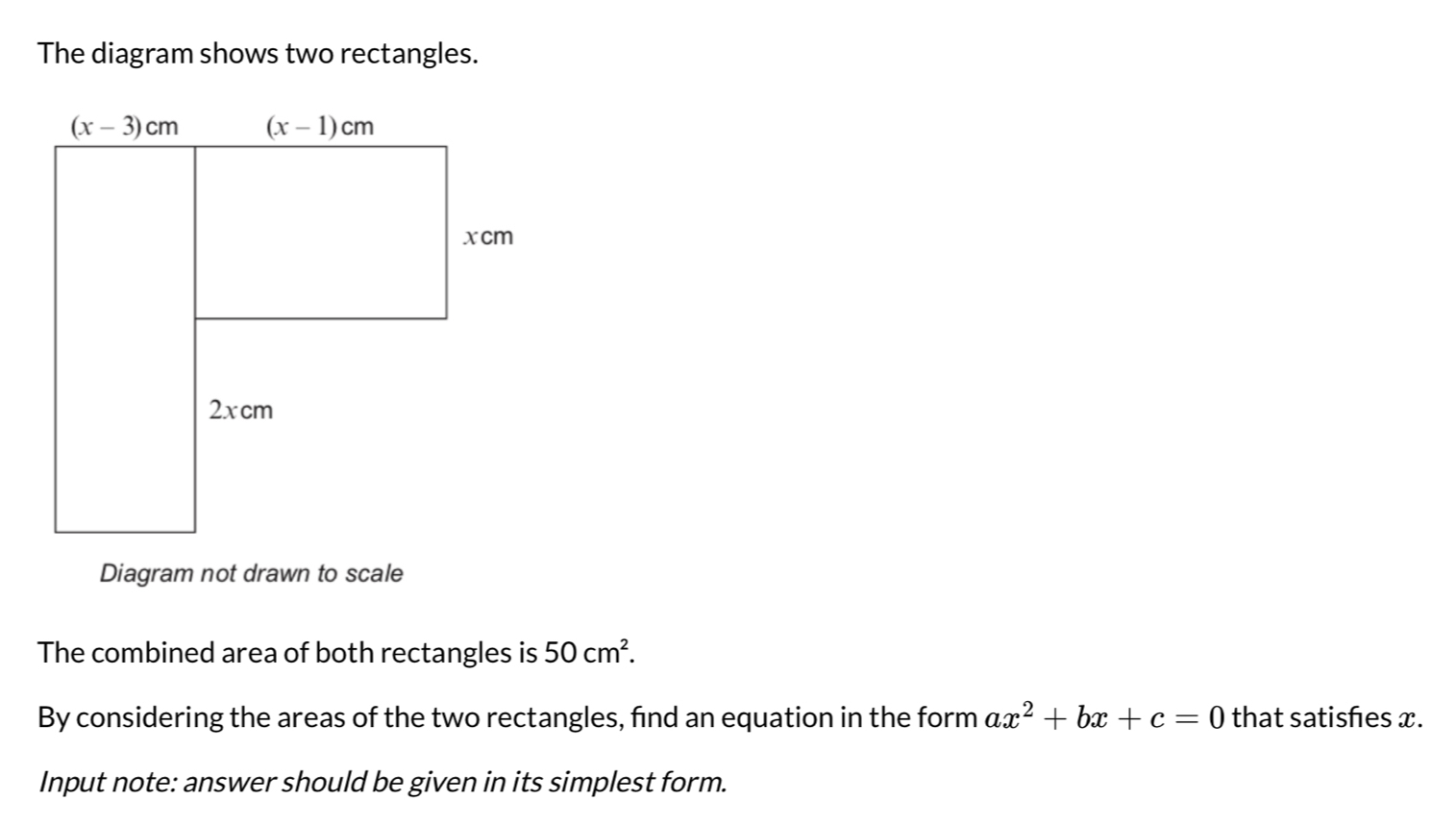 The diagram shows two rectangles.
Diagram not drawn to scale
The combined area of both rectangles is 50cm^2.
By considering the areas of the two rectangles, find an equation in the form ax^2+bx+c=0 that satishes x.
Input note: answer should be given in its simplest form.