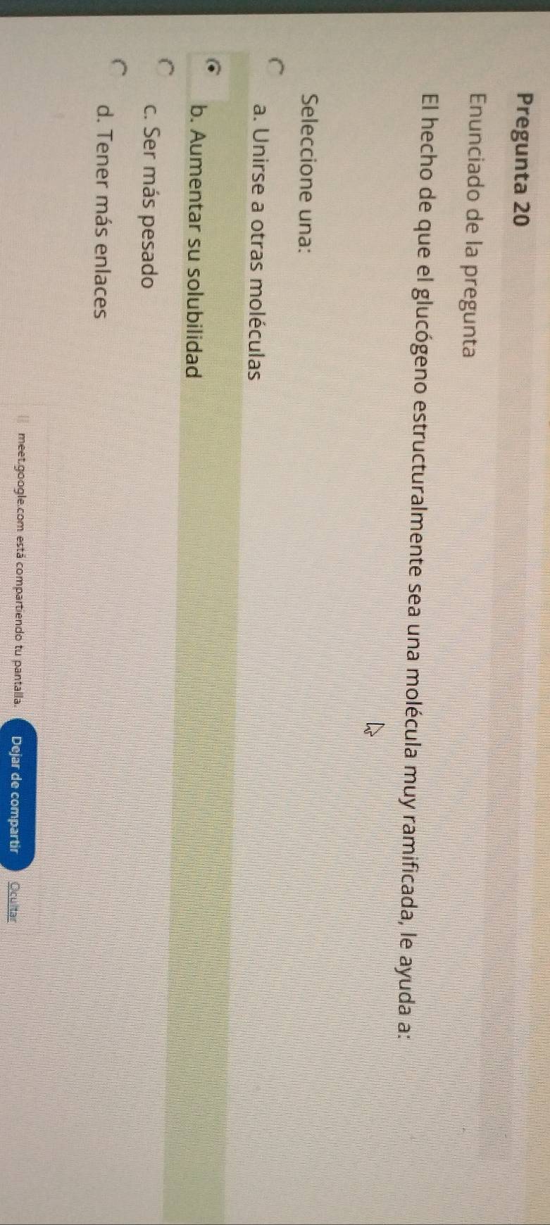 Pregunta 20
Enunciado de la pregunta
El hecho de que el glucógeno estructuralmente sea una molécula muy ramificada, le ayuda a:
Seleccione una:
a. Unirse a otras moléculas
b. Aumentar su solubilidad
c. Ser más pesado
d. Tener más enlaces
meet.google.com está compartiendo tu pantalla. Dejar de compartir Ocultar