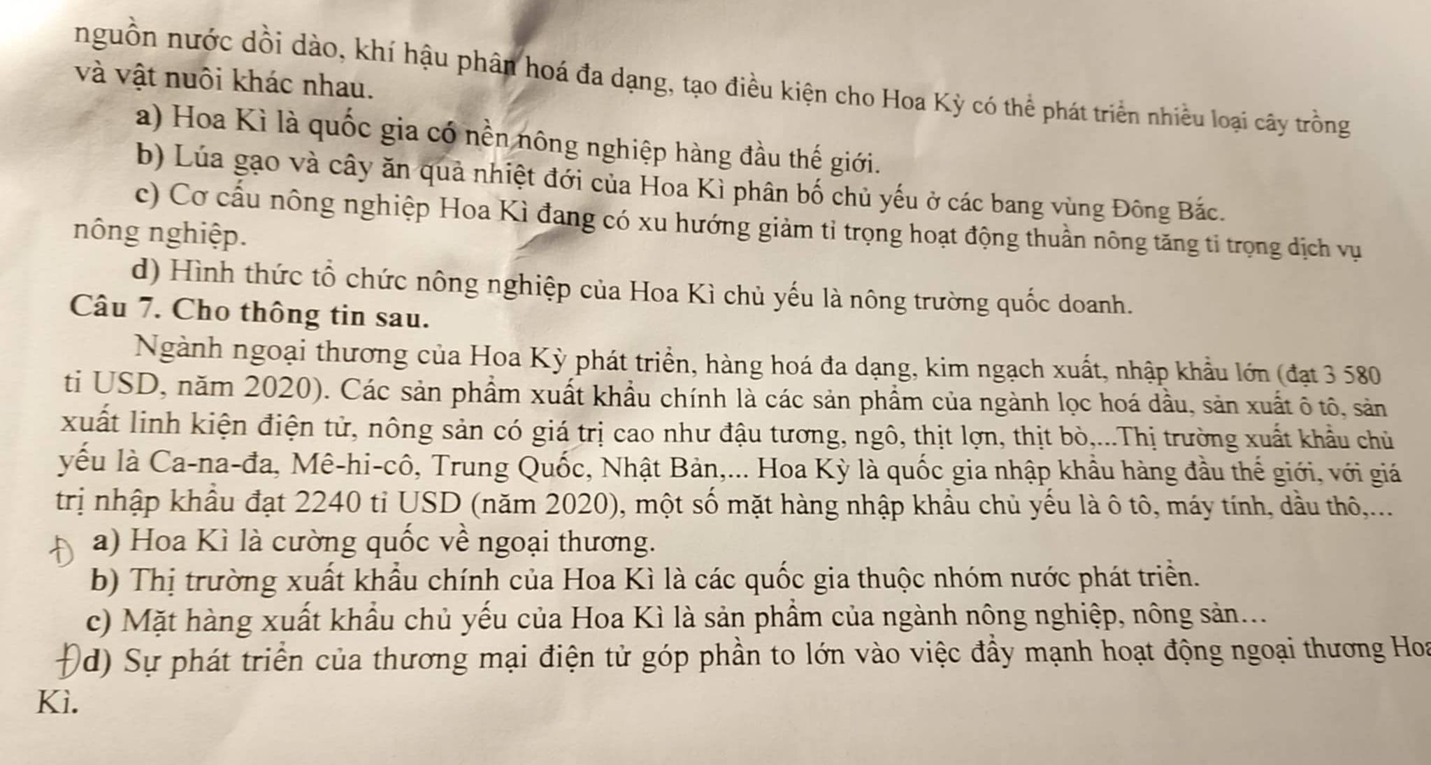 và vật nuôi khác nhau.
nguồn nước dồi dào, khí hậu phân hoá đa dạng, tạo điều kiện cho Hoa Kỳ có thể phát triển nhiều loại cây trồng
a) Hoa Kì là quốc gia có nền nông nghiệp hàng đầu thế giới.
b) Lúa gạo và cây ăn quả nhiệt đới của Hoa Kì phân bố chủ yếu ở các bang vùng Đông Bắc.
c) Cơ cấu nông nghiệp Hoa Kì đang có xu hướng giảm tỉ trọng hoạt động thuần nông tăng tỉ trọng địch vụ
nông nghiệp.
d) Hình thức tổ chức nông nghiệp của Hoa Kì chủ yếu là nông trường quốc doanh.
Câu 7. Cho thông tin sau.
Ngành ngoại thương của Hoa Kỳ phát triển, hàng hoá đa dạng, kim ngạch xuất, nhập khẩu lớn (đạt 3 580
ti USD, năm 2020). Các sản phẩm xuất khẩu chính là các sản phẩm của ngành lọc hoá dầu, sản xuất ô tô, sản
xuất linh kiện điện tử, nông sản có giá trị cao như đậu tương, ngô, thịt lợn, thịt bò,...Thị trường xuất khẩu chủ
yếu là Ca-na-đa, Mê-hi-cô, Trung Quốc, Nhật Bản,... Hoa Kỳ là quốc gia nhập khẩu hàng đầu thế giới, với giá
trị nhập khẩu đạt 2240 tỉ USD (năm 2020), một số mặt hàng nhập khẩu chủ yếu là ô tô, máy tính, dầu thô,...
A a) Hoa Kì là cường quốc về ngoại thương.
b) Thị trường xuất khẩu chính của Hoa Kì là các quốc gia thuộc nhóm nước phát triển.
c) Mặt hàng xuất khẩu chủ yếu của Hoa Kì là sản phầm của ngành nông nghiệp, nông sản....
D (d) Sự phát triển của thương mại điện tử góp phần to lớn vào việc đầy mạnh hoạt động ngoại thương Hoa
Kì.