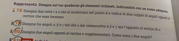 Rappresenta Disegna sul tuo quaderno gli elementi richiesti, indicandoli con un nome adeguato 
# 78 Disegna due rette r e s che si incontrano nel punto A e indica le due coppie di angoli opposti s 
vertice che esse formano. 
: 79) Disegna tre angoli α, β e γ tali che α sia consecutivo a β e γ sia l'opposto al vertice di α
# 80 Disegna due angoli opposti al vertice e supplementari. Come sono i due angoli?