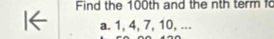 Find the 100th and the nth term fo 
I← 
a. 1, 4, 7, 10, ...