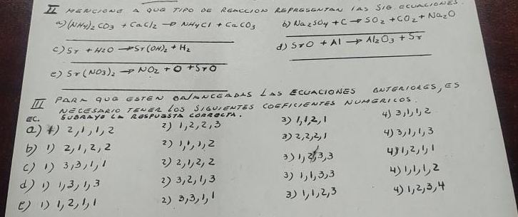 II NENGIONE A OUO TIPO DE RONCLION REPRESENTRN IAS SIO. CLURLIONES. 
a (NH_4)_2CO_3+CaCl_2to NH_4Cl+CaCO_3 6) Na_2SO_4+Cto SO_2+CO_2+Na_2O
_ 
()_ 5r+H_2Oto 5r(OH)_2+H_2 d SrO+Alto Al_2O_3+Sr
_ 
_ 
e) Sr(NO_3)_2to NO_2+O+SrO
TI PARA GUO ESTEN ONANCEADAS LAS ECUACIONES ONTENIORES, ES 
EC. NECESARIO TENER LOS SIGUIENTES COEFICIENTES NUMERICOS. 
SUDRAYP CA RGSPUASTA CORRCCTA. 
()+) 2, ),2 2) 1, 2, 2, 3 3) 1. 1, 2, 1 433 2 
() 1 2, 1, 2, 2 () j, 2 () 2, 2, 2, 1 () 3, 1, 1, 3
()1) 313, 1, 1 2) 2, 12, 2 3) 1, 3, 3 491, 2, 1
(1 13, 13 23, 2, 1, 3 3) 1, 1, 3. 3 431, 2
() 1) 1, 2, 1 2) 3, 3, , 1 3) 1, 1, 2, 3 () 1, 2, 3, 4