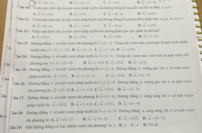 vector n_1=(2;-2). B. vector n_2=(2;-1). C. vector n_1=(1;1). D. vector n_2=(1;-2).
Cầu 10: 'Vectơ nào dưới đây là một vectơ pháp tuyến của đường thắng đi qua gốc tọa độ và điểm A(a,b) ?
A. vector n_i=(-a,b). B. vector n_2=(1;0). C. vector n_1=(b,-a). D. vector n_4=(a,b).
Câu 11:  Vectơ nào dưới đây là một vectơ pháp tuyến của đường thẳng đi qua hai điểm phân biệt A(a,0) và B(0;b) ?
A. vector n_1=(b,-a-a). B. vector n_1=(-b,a). C. vector n_1=(b,a). D. vector n_i=(a,b).
Câu 12: Vectơ nào dưới đây là một vectơ pháp tuyến của đường phân giác góc phần tư thứ hai?
A. vector n_1=(1;1). B. vector n_1=(0;1). C. vector n_3=(1;0). D. vector n_4=(-1;1),
Câu 13: Đường thắng ơ có một vectơ chí phương là vector u=(2;-1). Trong các vectơ sau, vectơ nào là một vectơ pháp
tuyến của d ?. vector n_1=(-1;2). B. overline n_1=(1;-2) C. vector n_2=(-3;6) D. vector n_4=(3;6).
Câu 14: Đường thắng đ có một vectơ pháp tuyển là vector n=(4;-2). Trong các vectơ sau, vectơ nào là một vectơ chi
fai phương cûa d ?. vector u_1=(2;-4). B. vector u_1=(-2;4),C,vector u_1=(1;2). D. vector u_4=(2;1).
Câu 15: Đường thắng đ có một vectơ chi phương là vector u=(3;-4). Đường thắng △ vuông góc với ơ có một vectơ
Câu pháp tuyến là:. vector n_1=(4;3). B. vector n_1=(-4;-3). C. vector n_2=(3;4). D. vector n_4=(3;-4).
Câu 16: Đường thắng ư có một vectơ pháp tuyển là vector n=(-2;-5). Đường thắng △ vuông góc với đ có một vectơ
chi phương là:. vector u_1=(5;-2). B. vector u_2=(-5;2) C. vector u_2=(2;5). D. vector u_4=(2;-5).
Câu  Câu 17: Đường thắng ư có một vectơ chi phương là vector u=(3;-4). Đường thắng △ song song với đ có một vecto
pháp tuyển là:. vector n_1=(4;3). B. vector n_1=(-4;3),C, vector n_1=(3;4) D. vector n_4=(3;-4).
îu 4  Câu 18: Đường thắng ư có một vectơ pháp tuyến là vector n=(-2;-5). Đường thắng △ song song với d có một vecto
chi phương là: A. vector u_1=(5;-2). B. vector u_2=(-5;-2), C. vector u_2=(2;5). D. vector u_4=(2;-5),
Câu 19: Một đường thắng có bao nhiêu vectơ chi phương? A. 1. B. 2 . C. 4 . D. Vô số,