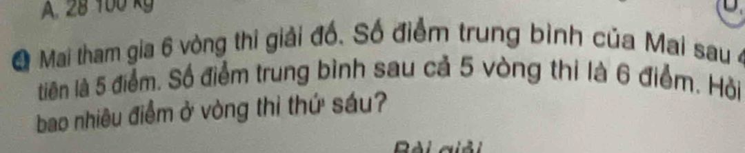 A. 28 100 kg
Q Mai tham gia 6 vòng thi giải đố. Số điểm trung bình của Mai sau 4
tiên là 5 điểm. Số điểm trung bình sau cả 5 vòng thi là 6 điểm. Hồỏi
bao nhiêu điểm ở vòng thì thứ sáu?
Dài giải