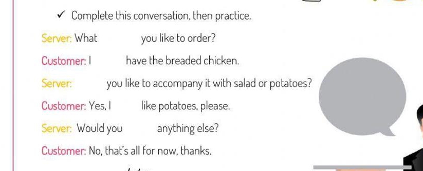 Complete this conversation, then practice. 
Server: What you like to order? 
Customer: I have the breaded chicken. 
Server: you like to accompany it with salad or potatoes? 
Customer: Yes, I like potatoes, please. 
Server: Would you anything else? 
Customer: No, that's all for now, thanks.