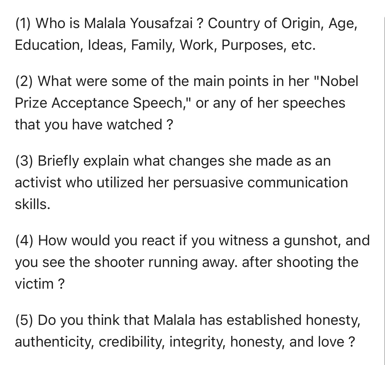 (1) Who is Malala Yousafzai ? Country of Origin, Age, 
Education, Ideas, Family, Work, Purposes, etc. 
(2) What were some of the main points in her "Nobel 
Prize Acceptance Speech," or any of her speeches 
that you have watched ? 
(3) Briefly explain what changes she made as an 
activist who utilized her persuasive communication 
skills. 
(4) How would you react if you witness a gunshot, and 
you see the shooter running away. after shooting the 
victim ? 
(5) Do you think that Malala has established honesty, 
authenticity, credibility, integrity, honesty, and love ?