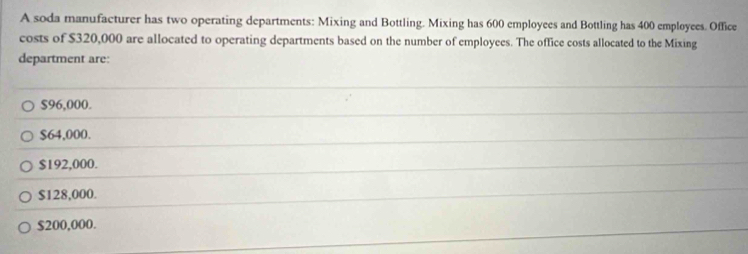 A soda manufacturer has two operating departments: Mixing and Bottling. Mixing has 600 employees and Bottling has 400 employees. Office
costs of $320,000 are allocated to operating departments based on the number of employees. The office costs allocated to the Mixing
department are:
$96,000.
$64,000.
$192,000.
$128,000.
$200,000.