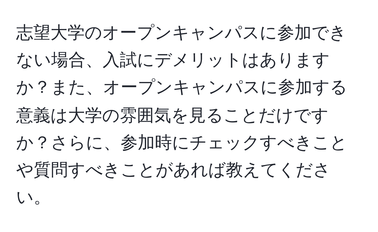 志望大学のオープンキャンパスに参加できない場合、入試にデメリットはありますか？また、オープンキャンパスに参加する意義は大学の雰囲気を見ることだけですか？さらに、参加時にチェックすべきことや質問すべきことがあれば教えてください。