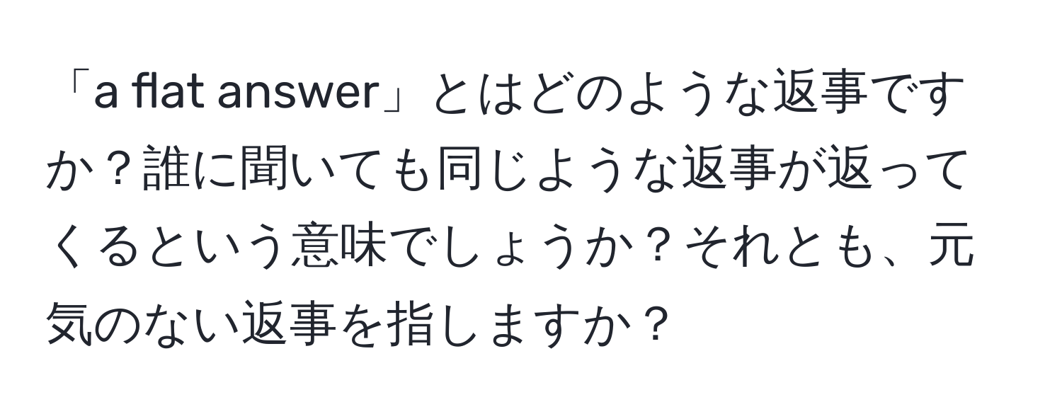 「a flat answer」とはどのような返事ですか？誰に聞いても同じような返事が返ってくるという意味でしょうか？それとも、元気のない返事を指しますか？