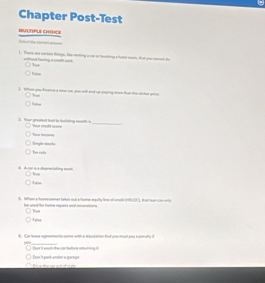 Chapter Post-Test
MULTIPLE CHOICE
Select the correct onswer
1. There are certain things, like renting a car or booking a hotel room, that you casnst do
without having a credit card.
True
False
2. When you finance a new car, you will end up paying more than the sticker price
True
False
3. Your greatest tool to building wealth is
Your credit score
_
Your income
Single stocks
Tax cuts
4. A car is a depreciating asset.
True
Falso
5. When a homeowner takes out a home equity line of credit (HELOC), that Iaan can only
be used for home repairs and renovations.
True
Falso
6. Car lease agreements come with a stipulation that you must pay a penally il
you_
Don't wash the car before returning it
Don't park under a garage
Drive the car cut of stats