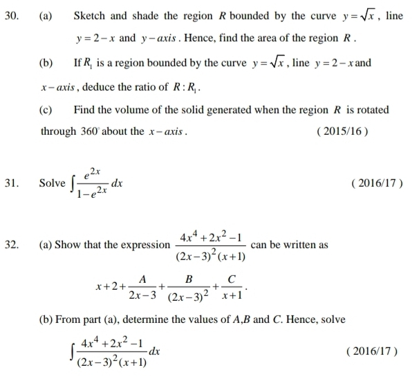 Sketch and shade the region R bounded by the curve y=sqrt(x) , line
y=2-x and y - axis . Hence, find the area of the region R. 
(b) If R_1 is a region bounded by the curve y=sqrt(x) , line y=2-x and
x - axis , deduce the ratio of R:R_1. 
(c) Find the volume of the solid generated when the region R is rotated 
through 360° about the x - axis . ( 2015/16 ) 
31. Solve ∈t  e^(2x)/1-e^(2x) dx ( 2016/17 ) 
32. (a) Show that the expression frac 4x^4+2x^2-1(2x-3)^2(x+1) can be written as
x+2+ A/2x-3 +frac B(2x-3)^2+ C/x+1 . 
(b) From part (a), determine the values of A, B and C. Hence, solve
∈t frac 4x^4+2x^2-1(2x-3)^2(x+1)dx ( 2016/17 )