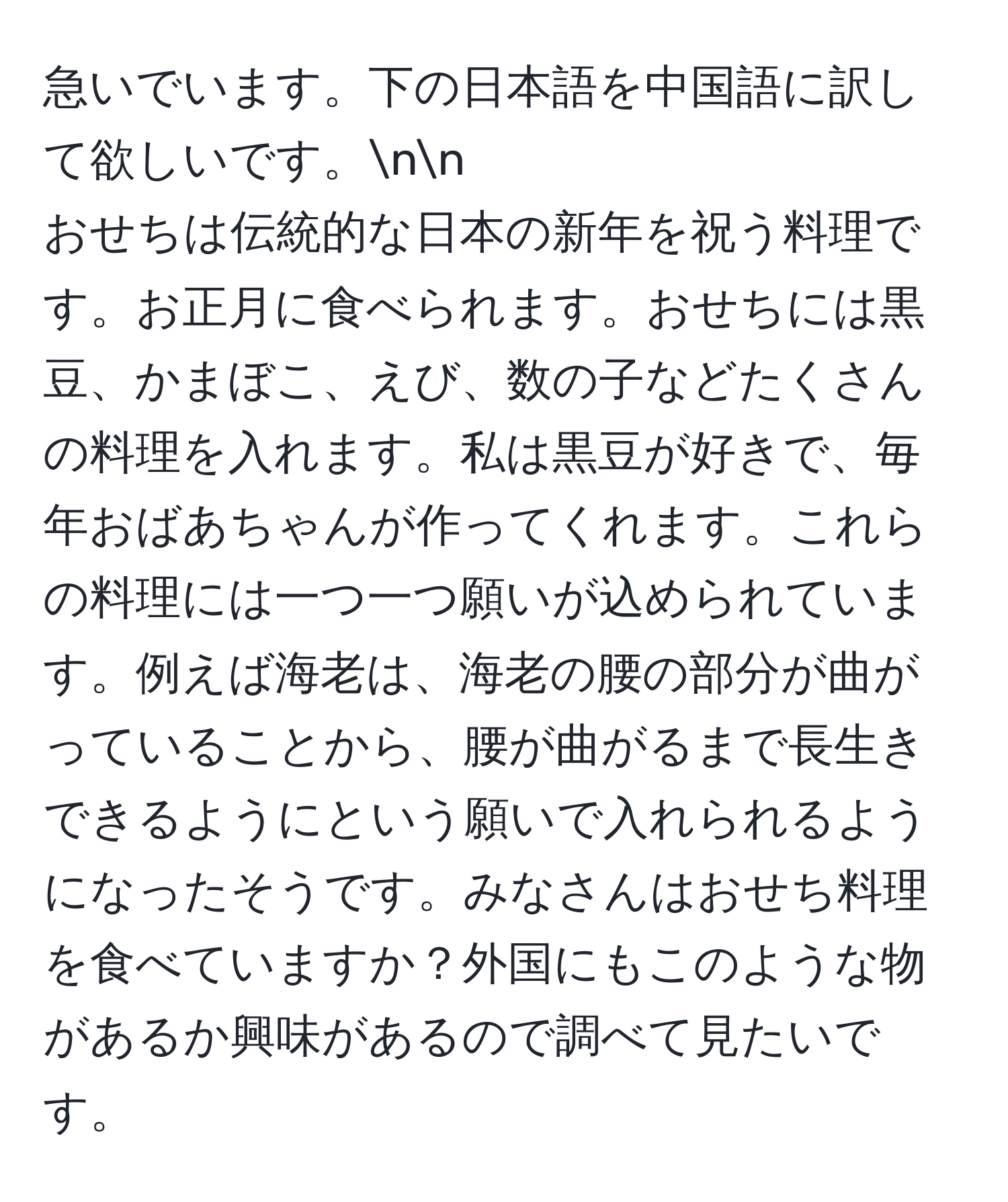 急いでいます。下の日本語を中国語に訳して欲しいです。nn
おせちは伝統的な日本の新年を祝う料理です。お正月に食べられます。おせちには黒豆、かまぼこ、えび、数の子などたくさんの料理を入れます。私は黒豆が好きで、毎年おばあちゃんが作ってくれます。これらの料理には一つ一つ願いが込められています。例えば海老は、海老の腰の部分が曲がっていることから、腰が曲がるまで長生きできるようにという願いで入れられるようになったそうです。みなさんはおせち料理を食べていますか？外国にもこのような物があるか興味があるので調べて見たいです。