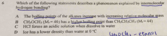 Which of the following statements describes a phenomenon explained by intermolecular
hydrogen bonding?
A The boiling points of the alkanes increase with increasing relative molecular mass
Bì CH_3OCH_3(M_r=46) has a higher boiling point than CH_3CH_2CH_3(M_r=44)
C HCl forms an acidic solution when dissolve in water
D Ice has a lower density than water at 0°C