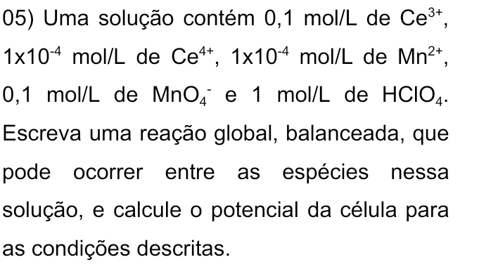 Uma solução contém 0,1 mol/L de Ce^(3+),
1* 10^(-4) mol/L de Ce^(4+), 1* 10^(-4) mol/L de Mn^(2+),
0,1 mol/L de MnO_4^- e 1 mol/L de HClO_4. 
Escreva uma reação global, balanceada, que 
pode ocorrer entre as espécies nessa 
solução, e calcule o potencial da célula para 
as condições descritas.