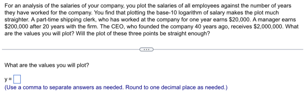 For an analysis of the salaries of your company, you plot the salaries of all employees against the number of years
they have worked for the company. You find that plotting the base- 10 logarithm of salary makes the plot much 
straighter. A part-time shipping clerk, who has worked at the company for one year earns $20,000. A manager earns
$200,000 after 20 years with the firm. The CEO, who founded the company 40 years ago, receives $2,000,000. What 
are the values you will plot? Will the plot of these three points be straight enough? 
What are the values you will plot?
y=□
(Use a comma to separate answers as needed. Round to one decimal place as needed.)