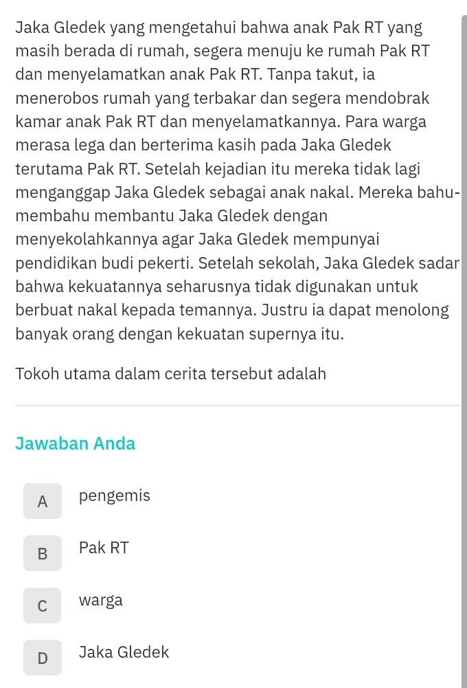 Jaka Gledek yang mengetahui bahwa anak Pak RT yang
masih berada di rumah, segera menuju ke rumah Pak RT
dan menyelamatkan anak Pak RT. Tanpa takut, ia
menerobos rumah yang terbakar dan segera mendobrak
kamar anak Pak RT dan menyelamatkannya. Para warga
merasa lega dan berterima kasih pada Jaka Gledek
terutama Pak RT. Setelah kejadian itu mereka tidak lagi
menganggap Jaka Gledek sebagai anak nakal. Mereka bahu-
membahu membantu Jaka Gledek dengan
menyekolahkannya agar Jaka Gledek mempunyai
pendidikan budi pekerti. Setelah sekolah, Jaka Gledek sadar
bahwa kekuatannya seharusnya tidak digunakan untuk
berbuat nakal kepada temannya. Justru ia dapat menolong
banyak orang dengan kekuatan supernya itu.
Tokoh utama dalam cerita tersebut adalah
Jawaban Anda
A pengemis
B Pak RT
C warga
D Jaka Gledek