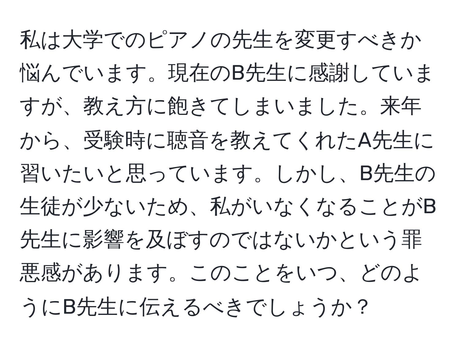 私は大学でのピアノの先生を変更すべきか悩んでいます。現在のB先生に感謝していますが、教え方に飽きてしまいました。来年から、受験時に聴音を教えてくれたA先生に習いたいと思っています。しかし、B先生の生徒が少ないため、私がいなくなることがB先生に影響を及ぼすのではないかという罪悪感があります。このことをいつ、どのようにB先生に伝えるべきでしょうか？