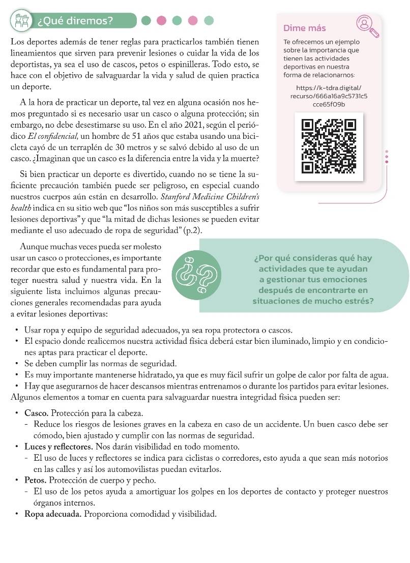 ¿Qué diremos?
Dime más
Los deportes además de tener reglas para practicarlos también tienen Te ofrecemos un ejemplo
lineamientos que sirven para prevenir lesiones o cuidar la vida de los sobre la importancia que
tienen las actividades
deportistas, ya sea el uso de cascos, petos o espinilleras. Todo esto, se deportivas en nuestra
hace con el objetivo de salvaguardar la vida y salud de quien practica forma de relacionarnos:
un deporte. https://k-tdra.digital/
recurso/666a16a9c5731c5
A la hora de practicar un deporte, tal vez en alguna ocasión nos he- cce65f09b
mos preguntado si es necesario usar un casco o alguna protección; sin
embargo, no debe desestimarse su uso. En el año 2021, según el perió-
dico El confidencial, un hombre de 51 años que estaba usando una bici-
cleta cayó de un terraplén de 30 metros y se salvó debido al uso de un
casco. ¿Imaginan que un casco es la diferencia entre la vida y la muerte?
Si bien practicar un deporte es divertido, cuando no se tiene la su-
ficiente precaución también puede ser peligroso, en especial cuando
nuestros cuerpos aún están en desarrollo. Stanford Medicine Children's
health indica en su sitio web que “los niños son más susceptibles a sufrir
lesiones deportivas” y que “la mitad de dichas lesiones se pueden evitar
mediante el uso adecuado de ropa de seguridad”(p.2).
Aunque muchas veces pueda ser molesto
usar un casco o protecciones, es importante ¿Por qué consideras qué hay
recordar que esto es fundamental para pro- actividades que te ayudan
teger nuestra salud y nuestra vida. En la a gestionar tus emociones
siguiente lista incluimos algunas precau- C después de encontrarte en
ciones generales recomendadas para ayuda situaciones de mucho estrés?
a evitar lesiones deportivas:
Usar ropa y equipo de seguridad adecuados, ya sea ropa protectora o cascos.
El espacio donde realicemos nuestra actividad física deberá estar bien iluminado, limpio y en condicio-
nes aptas para practicar el deporte.
Se deben cumplir las normas de seguridad.
Es muy importante mantenerse hidratado, ya que es muy fácil sufrir un golpe de calor por falta de agua.
Hay que asegurarnos de hacer descansos mientras entrenamos o durante los partidos para evitar lesiones.
Algunos elementos a tomar en cuenta para salvaguardar nuestra integridad física pueden ser:
Casco. Protección para la cabeza.
- Reduce los riesgos de lesiones graves en la cabeza en caso de un accidente. Un buen casco debe ser
cómodo, bien ajustado y cumplir con las normas de seguridad.
Luces y reflectores. Nos darán visibilidad en todo momento.
- El uso de luces y reflectores se indica para ciclistas o corredores, esto ayuda a que sean más notorios
en las calles y así los automovilistas puedan evitarlos.
Petos. Protección de cuerpo y pecho.
- El uso de los petos ayuda a amortiguar los golpes en los deportes de contacto y proteger nuestros
órganos internos.
Ropa adecuada. Proporciona comodidad y visibilidad.