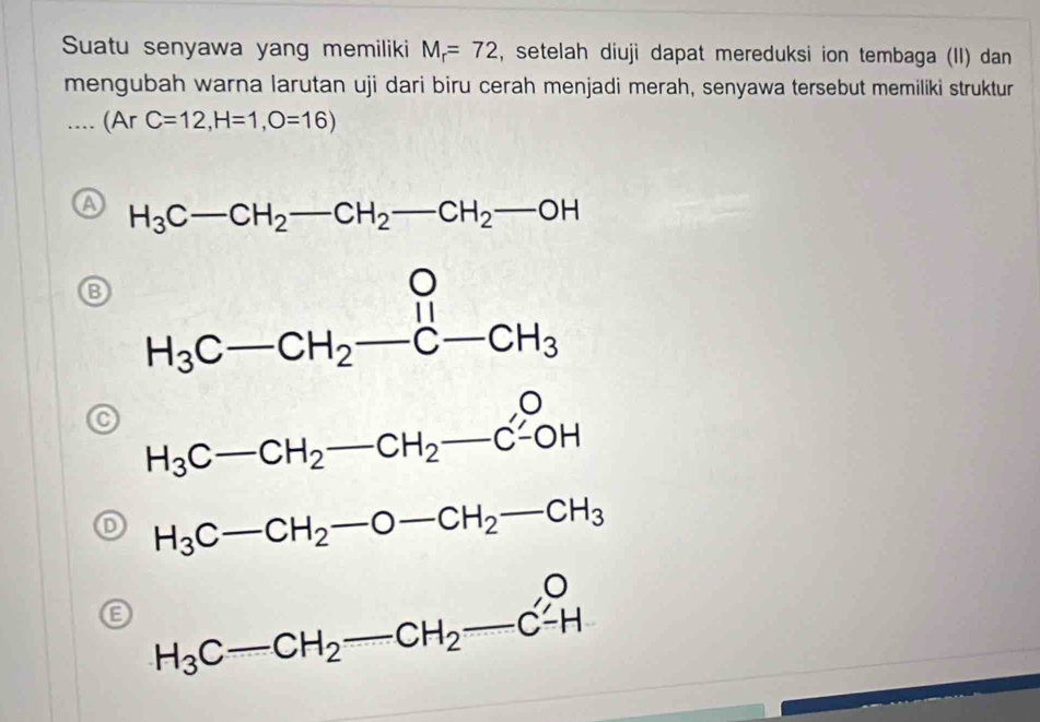 Suatu senyawa yang memiliki M_r=72 , setelah diuji dapat mereduksi ion tembaga (II) dan
mengubah warna larutan uji dari biru cerah menjadi merah, senyawa tersebut memiliki struktur.(ArC=12,H=1,O=16)
H_3C-CH_2-CH_2-CH_2-OH
H_3C-CH_2-CH_2-CH_2xrightarrow OH