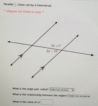 Parallel if Lines cut by a transversal.
diagram not drawn to scale **
What is the angle pair called? Select an answer
What is the relationship between the angles? ?  Select an answer v 
What is the value of x? frac ^circ 