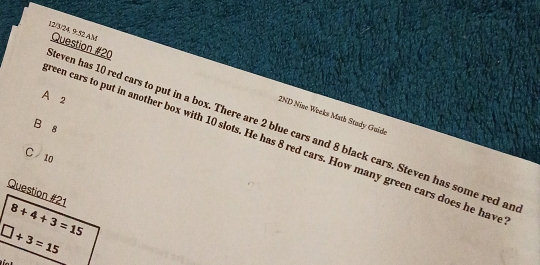 even has 10 red cars to put in a box. There are 2 blue cars and 8 black cars. Steven has some red ar 12/3/24. 9.52 AM Question #20
A 2
(2ND Nine Weeks Math Study Guide
B 8
een cars to put in another box with 10 slots. He has 8 red cars. How many green cars does he have
C / 10
Question #21 8+4+3=15
□ +3=15