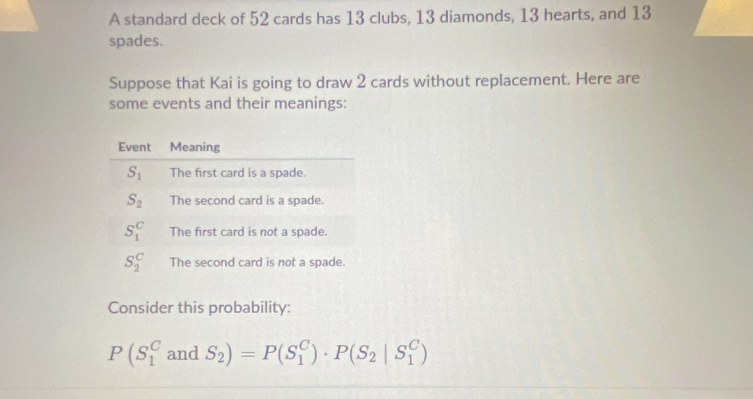 A standard deck of 52 cards has 13 clubs, 13 diamonds, 13 hearts, and 13
spades.
Suppose that Kai is going to draw 2 cards without replacement. Here are
some events and their meanings:
Consider this probability:
P(S_1^(CandS_2))=P(S_1^(C)· P(S_2)|S_1^C)