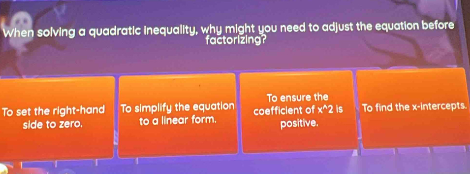 When solving a quadratic inequality, why might you need to adjust the equation before
factorizing?
To ensure the
To set the right-hand To simplify the equation coefficient of x^(wedge)2 is To find the x-intercepts.
side to zero. to a linear form.
positive.