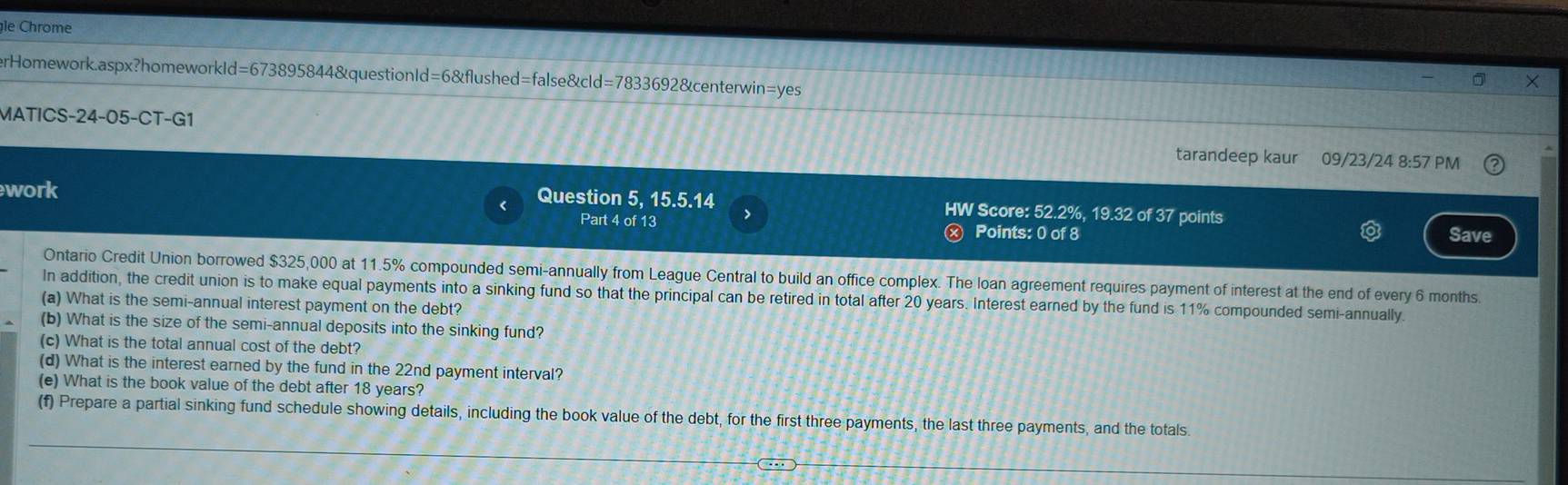 le Chrome 
erHomework.aspx?homeworkId=673895844&questionId=6&flushed=false&cld=7833692&centerwin=yes 
MATICS-24-05-CT-G1 09/23/24 8:57 PM 
tarandeep kaur 
work 
Question 5, 15.5.14 HW Score: 52.2%, 19.32 of 37 points 
Part 4 of 13 Points: 0 of 8 Save 
Ontario Credit Union borrowed $325,000 at 11.5% compounded semi-annually from League Central to build an office complex. The loan agreement requires payment of interest at the end of every 6 months
In addition, the credit union is to make equal payments into a sinking fund so that the principal can be retired in total after 20 years. Interest earned by the fund is 11% compounded semi-annually. 
(a) What is the semi-annual interest payment on the debt? 
(b) What is the size of the semi-annual deposits into the sinking fund? 
(c) What is the total annual cost of the debt? 
(d) What is the interest earned by the fund in the 22nd payment interval? 
(e) What is the book value of the debt after 18 years? 
(f) Prepare a partial sinking fund schedule showing details, including the book value of the debt, for the first three payments, the last three payments, and the totals.