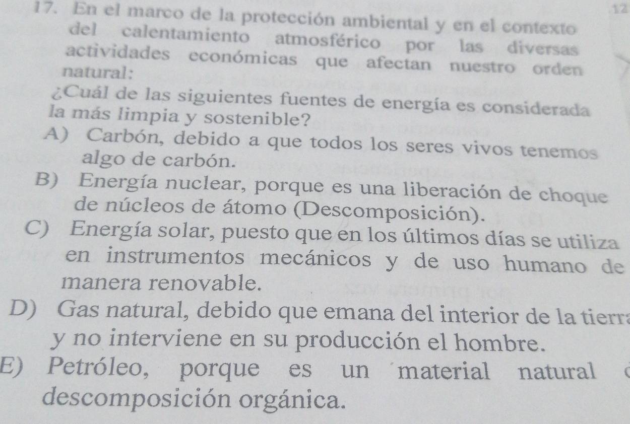 12
17. En el marco de la protección ambiental y en el contexto
del calentamiento atmosférico por las diversas
actividades económicas que afectan nuestro orden
natural:
¿Cuál de las siguientes fuentes de energía es considerada
la más limpia y sostenible?
A) Carbón, debido a que todos los seres vivos tenemos
algo de carbón.
B) Energía nuclear, porque es una liberación de choque
de núcleos de átomo (Descomposición).
C) Energía solar, puesto que en los últimos días se utiliza
en instrumentos mecánicos y de uso humano de
manera renovable.
D) Gas natural, debido que emana del interior de la tierra
y no interviene en su producción el hombre.
E) Petróleo, porque es un material natural
descomposición orgánica.