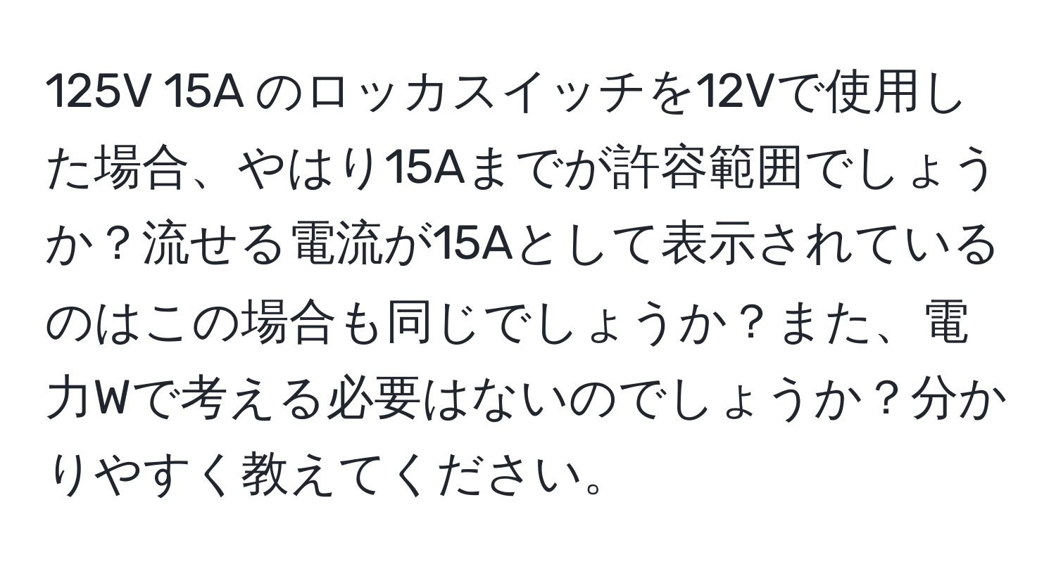 125V 15A のロッカスイッチを12Vで使用した場合、やはり15Aまでが許容範囲でしょうか？流せる電流が15Aとして表示されているのはこの場合も同じでしょうか？また、電力Wで考える必要はないのでしょうか？分かりやすく教えてください。