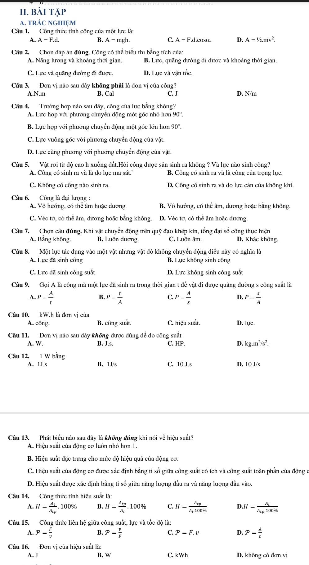 bài tập
A. TRÁC NGHIỆM
Câu 1. Công thức tính công của một lực là:
A. A=F.d. B. A=mgh. C. A=F.d.cos alpha . D. A=1/2.mv^2.
Câu 2. Chọn đáp án đúng. Công có thể biểu thị bằng tích của:
A. Năng lượng và khoảng thời gian. B. Lực, quãng đường đi được và khoảng thời gian.
C. Lực và quãng đường đi được. D. Lực và vận tốc
Câu 3. Đơn vị nào sau đây không phải là đơn vị của công?
A.N.m B. Cal C. J D. N/m
Câu 4. Trường hợp nào sau đây, công của lực bằng không?
A. Lực hợp với phương chuyển động một góc nhỏ hơn 90^o.
B. Lực hợp với phương chuyển động một góc lớn hơn 90^o.
C. Lực vuông góc với phương chuyển động của vật.
D. Lực cùng phương với phương chuyền động của vật.
Câu 5. Vật rơi từ độ cao h xuống đất.Hỏi công được sản sinh ra không ? Và lực nào sinh công?
A. Công có sinh ra và là do lực ma sát. B. Công có sinh ra và là công của trọng lực.
C. Không có công nào sinh ra. D. Công có sinh ra và do lực cản của không khí.
Câu 6. Công là đại lượng :
A. Vô hướng, có thể âm hoặc dương B. Vô hướng, có thể âm, dương hoặc bằng không.
C. Véc tơ, có thể âm, dương hoặc bằng không. D. Véc tơ, có thể âm hoặc dương.
Câu 7.  Chọn câu đúng. Khi vật chuyển động trên quỹ đạo khép kín, tổng đại số công thực hiện
A. Bằng không. B. Luôn dương. C. Luôn âm. D. Khác không.
Câu 8. Một lực tác dụng vào một vật nhưng vật đó không chuyển động điều này có nghĩa là
A. Lực đã sinh công B. Lực không sinh công
C. Lực đã sinh công suất D. Lực không sinh công suất
Câu 9. Gọi A là công mà một lực đã sinh ra trong thời gian t để vật đi được quãng đường s công suất là
B.
C.
A. P= A/t  P= t/A  P= A/s  P= s/A 
D.
Câu 10. kW.h là đơn vi của
A. công. B. công suất. C. hiệu suất. D. lực.
Câu 11. Đơn vị nào sau đây không được dùng để đo công suất
A. W. B. J.s. C. HP. D. kg.m^2/s^2.
Câu 12. 1 W bằng
A. 1J.s B. 1J/s C. 10 J.s D. 10 J/s
Câu 13. Phát biểu nào sau đây là không đúng khi nói về hiệu suất?
A. Hiệu suất của động cơ luôn nhỏ hơn 1.
B. Hiệu suất đặc trưng cho mức độ hiệu quả của động cơ.
C. Hiệu suất của động cơ được xác định bằng tỉ số giữa công suất có ích và công suất toàn phần của động c
D. Hiệu suất được xác định bằng tỉ số giữa năng lượng đầu ra và năng lượng đầu vào.
Câu 14. Công thức tính hiệu suất là:
A. H=frac A_iA_tp. 10 0° B. H=frac A_tpA_i.. 100% C. H=frac A_tpA_l· 10100%  D.H=frac A_iA_tp.100% 
Câu 15. Công thức liên hệ giữa công suất, lực và tốc độ là:
A. P= F/v  P= v/F  P= A/t 
B.
C. P=F.v D.
Câu 16. Đơn vị của hiệu suất là:
A. J B. W C. kWh D. không có đơn vị