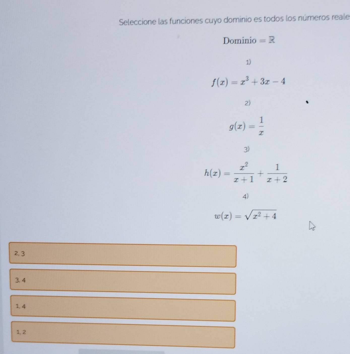 Seleccione las funciones cuyo dominio es todos los números reale
Dominio =R
1)
f(x)=x^3+3x-4
2)
g(x)= 1/x 
3)
h(x)= x^2/x+1 + 1/x+2 
4)
w(x)=sqrt(x^2+4)
2, 3
3. 4
1, 4
1, 2