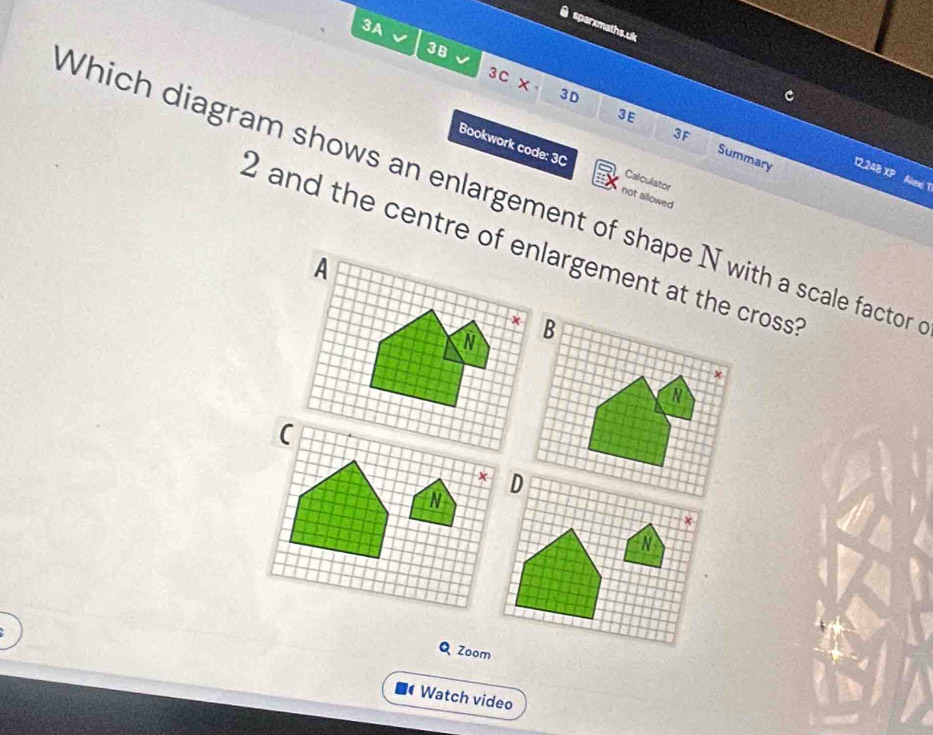 3A 
sparxmaths.uk 
3B 
3C x 
3E 
3F 
3D Summary 
Bookwork code: 3C Calculator 
12,248 XP 
Alex T 
Which diagram shows an enlargement of shape N with a scale factor 
not allowed
2 and the centre of enlargement at the cross? 
A
x
N B 
v 
N 
QZoom 
Watch video