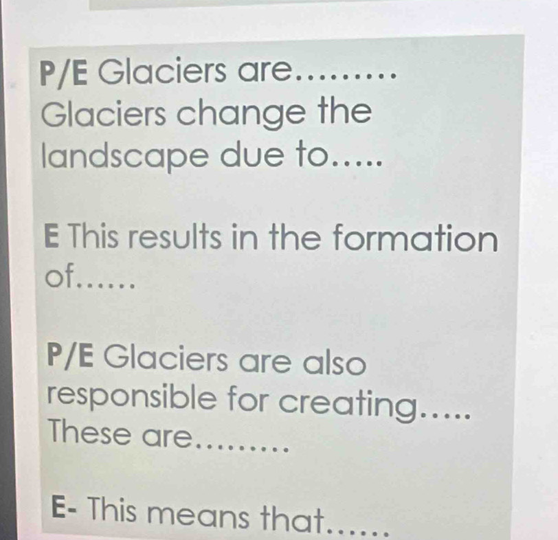 P/E Glaciers are._ 
Glaciers change the 
landscape due to..... 
E This results in the formation 
of._ 
P/E Glaciers are also 
responsible for creating..... 
These are_ 
E- This means that......