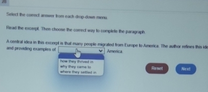 Select the correct answer from each drop-down menu. 
Read the excerpt. Then choose the correct way to complete the paragraph. 
A central idea in this excerpt is that many people migrated from Europe to America. The author refines this id 
and providing examples of America 
how they thrived in 
why they came to Reset Next 
where they settled in