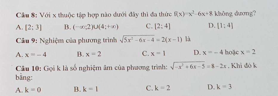 Với x thuộc tập hợp nào dưới đây thì đa thức f(x)=x^2-6x+8 không dương?
A. [2;3] B. (-∈fty ;2)∪ (4;+∈fty ) C. [2;4] D. [1;4]
Câu 9: Nghiệm của phương trình sqrt(5x^2-6x-4)=2(x-1) là
A. x=-4 B. x=2 C. x=1 D. x=-4 hoặc x=2
Câu 10: Gọi k là số nghiệm âm của phương trình: sqrt(-x^2+6x-5)=8-2x. Khi đó k
bằng:
A. k=0 B. k=1 C. k=2 D. k=3