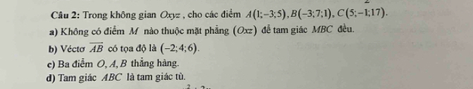 Trong không gian Oxyz , cho các điểm A(1;-3;5), B(-3;7;1), C(5;-1;17).
a) Không có điểm M nào thuộc mặt phẳng (Oxz) đễ tam giác MBC đều.
b) Vécto overline AB có tọa độ là (-2;4;6).
c) Ba điểm O, A, B thẳng hàng.
d) Tam giác ABC là tam giác tù.