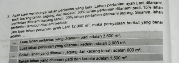 Ayah Lani mempunyai lahan pertanian yang luas. Lahan pertanian ayah Lani ditanami
padi, kacang tanah, jagung, dan kedelai. 30% lahan pertanian ditanami padi. 15% lahan
pertanian ditanami kacang tanah. 20% Iahan pertanian ditanami jagung. Sisanya, lahan
pertanian tersebut ditanami kedelai.
Jika luas lahan pertanian ayah Lani 12.000m^3 , maka pernyataan berikut yang benar
adalah ... .
, .. Luas lahan pertanian yang ditanami padi adalah 3.600m^2.
Luas lahan pertanian yang ditanami kedelai adalah 3.600m^2.
Selisih lahan yang ditanami jagung dan kacang tanah adalah 600m^2.
Selisih Iahan yang ditanami padi dan kedelai adalah 1.500m^2.