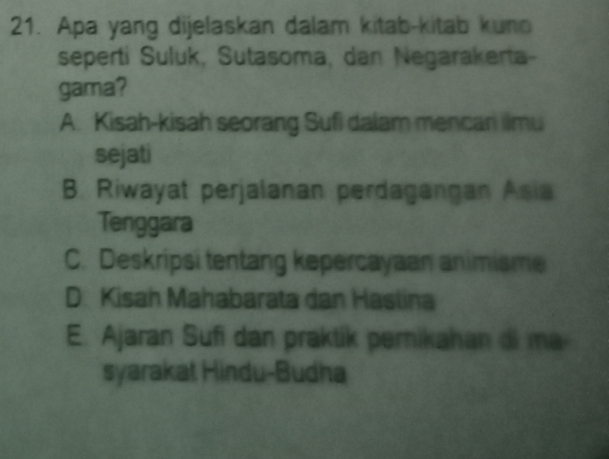 Apa yang dijelaskan dalam kitab-kitab kuno
seperti Suluk, Sutasoma, dan Negarakerta-
gama?
A. Kisah-kisah seorang Sufi dalam mencan ilmu
sejati
B. Riwayat perjalanan perdagangan Asia
Tenggara
C. Deskripsi tentang kepercayaan animisme
D Kisah Mahabarata dan Haslina
E. Ajaran Sufi dan praktik pernikahan di ma
syarakat Hindu-Budha