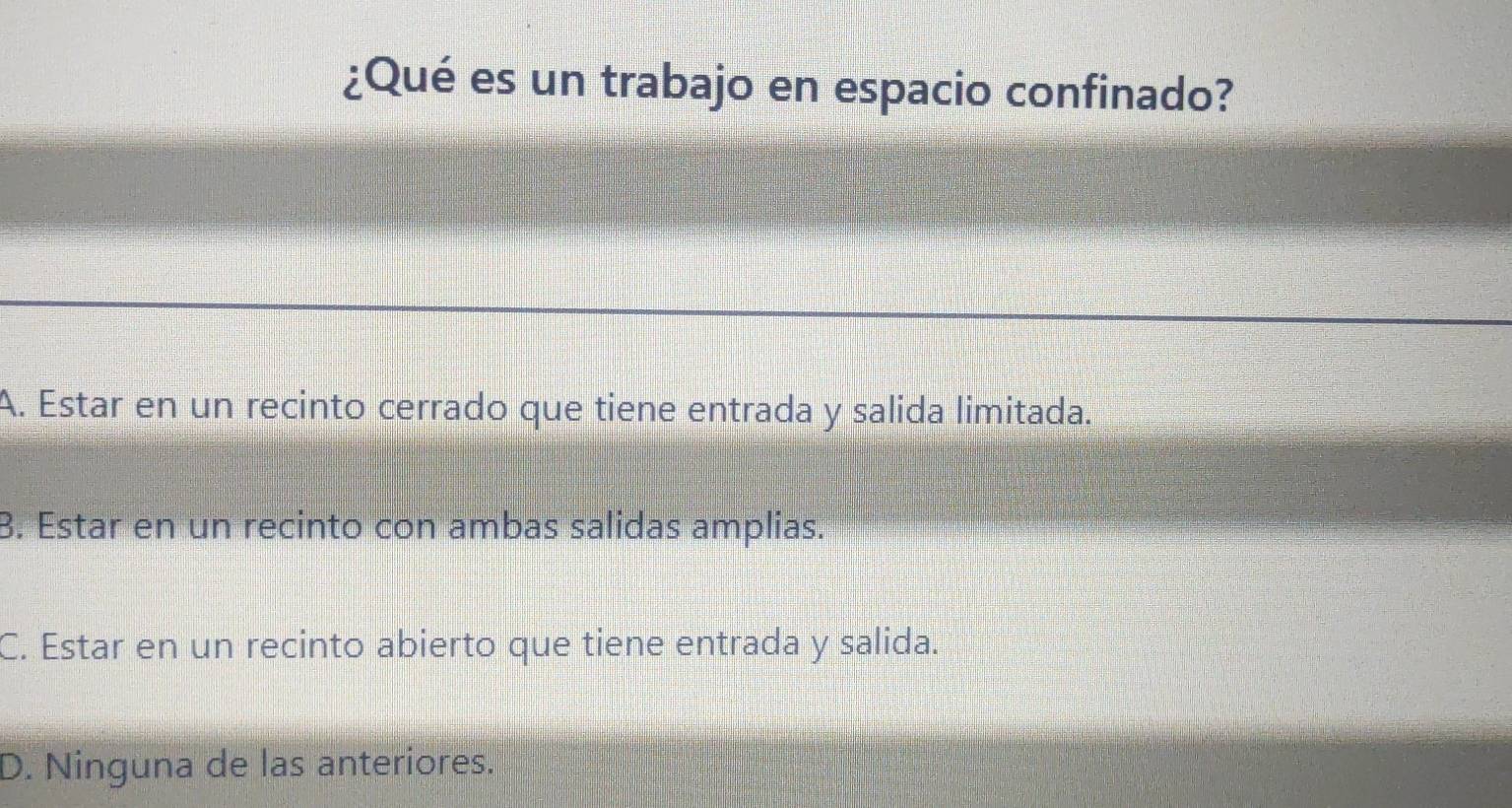 ¿Qué es un trabajo en espacio confinado?
A. Estar en un recinto cerrado que tiene entrada y salida limitada.
B. Estar en un recinto con ambas salidas amplias.
C. Estar en un recinto abierto que tiene entrada y salida.
D. Ninguna de las anteriores.