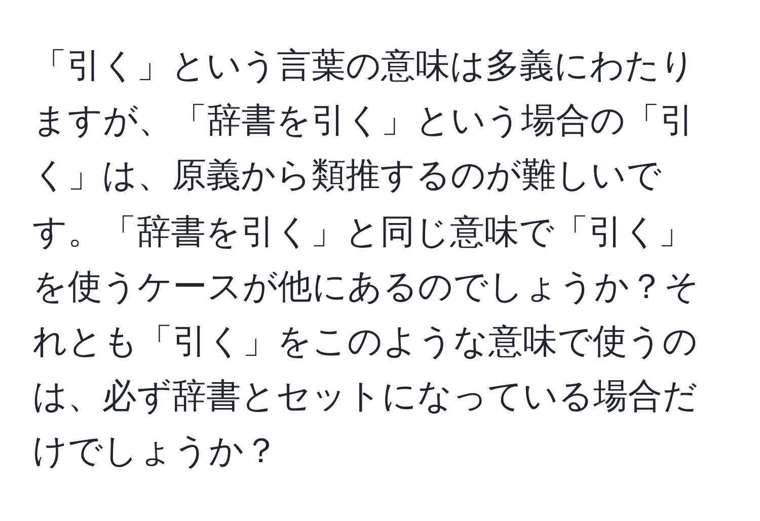 「引く」という言葉の意味は多義にわたりますが、「辞書を引く」という場合の「引く」は、原義から類推するのが難しいです。「辞書を引く」と同じ意味で「引く」を使うケースが他にあるのでしょうか？それとも「引く」をこのような意味で使うのは、必ず辞書とセットになっている場合だけでしょうか？